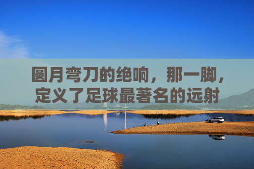 圆月弯刀的绝响,那一脚,定义了足球最著名的远射