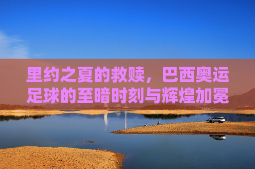 里约之夏的救赎,巴西奥运足球的至暗时刻与辉煌加冕