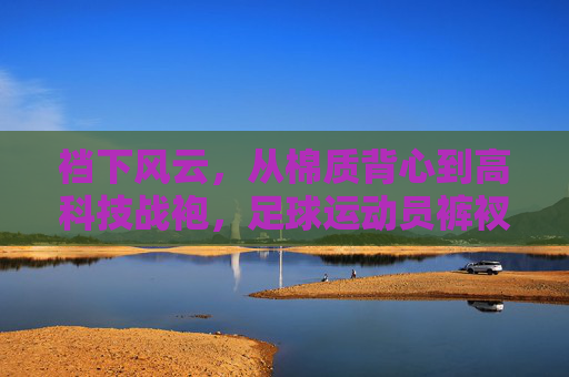裆下风云,从棉质背心到高科技战袍,足球运动员裤衩的进化史