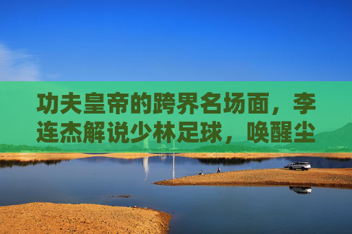 功夫皇帝的跨界名场面,李连杰解说少林足球,唤醒尘封的青春记忆