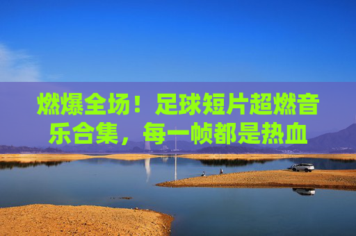 燃爆全场!足球短片超燃音乐合集,每一帧都是热血