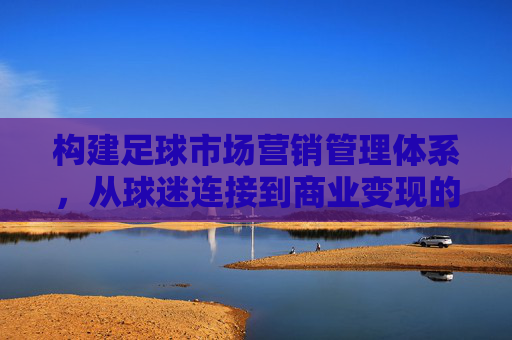 构建足球市场营销管理体系,从球迷连接到商业变现的全局策略