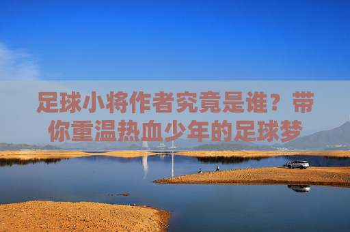 足球小将作者究竟是谁?带你重温热血少年的足球梦