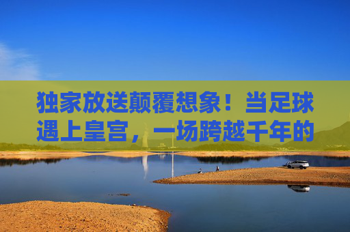 独家放送颠覆想象！当足球遇上皇宫，一场跨越千年的集锦盛宴