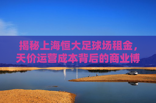 揭秘上海恒大足球场租金,天价运营成本背后的商业博弈与未来定价权