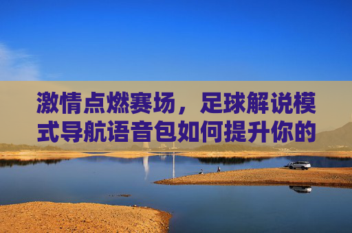 激情点燃赛场,足球解说模式导航语音包如何提升你的观赛体验