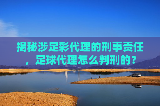 揭秘涉足彩代理的刑事责任,足球代理怎么判刑的?