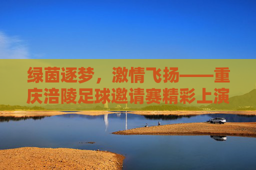 绿茵逐梦,激情飞扬——重庆涪陵足球邀请赛精彩上演