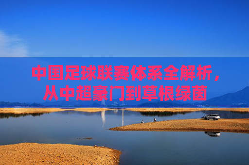 中国足球联赛体系全解析,从中超豪门到草根绿茵
