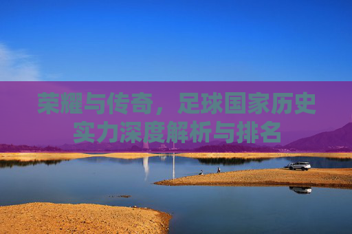荣耀与传奇,足球国家历史实力深度解析与排名