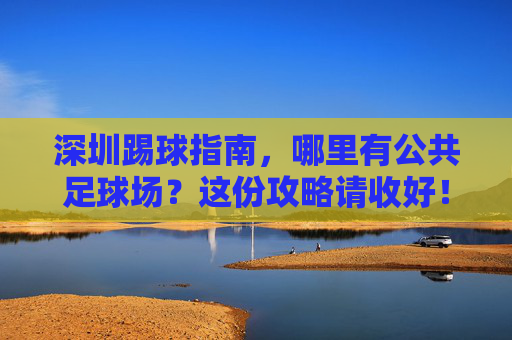 深圳踢球指南,哪里有公共足球场?这份攻略请收好!