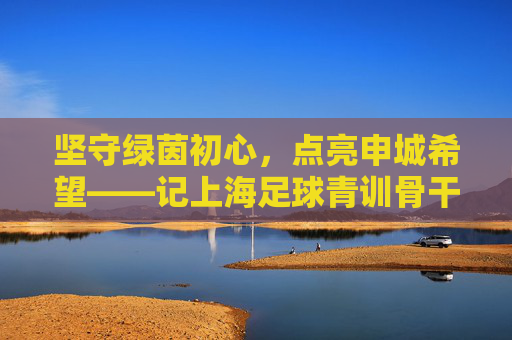 坚守绿茵初心,点亮申城希望——记上海足球青训骨干吴晨成