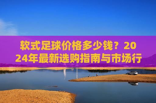 软式足球价格多少钱?2024年最新选购指南与市场行情分析