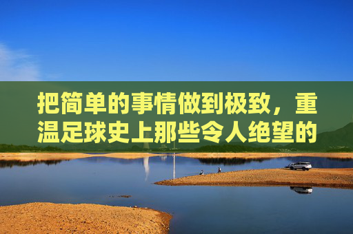 把简单的事情做到极致,重温足球史上那些令人绝望的必进之球