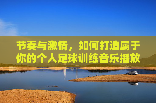 节奏与激情,如何打造属于你的个人足球训练音乐播放列表