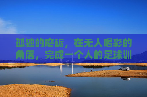 孤独的磨砺,在无人喝彩的角落,完成一个人的足球训练