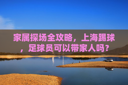 家属探场全攻略,上海踢球,足球员可以带家人吗?