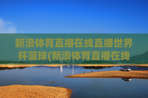 新浪体育直播在线直播世界杯篮球(新浪体育直播在线直播世界杯篮球比赛)