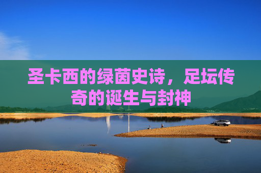 圣卡西的绿茵史诗,足坛传奇的诞生与封神