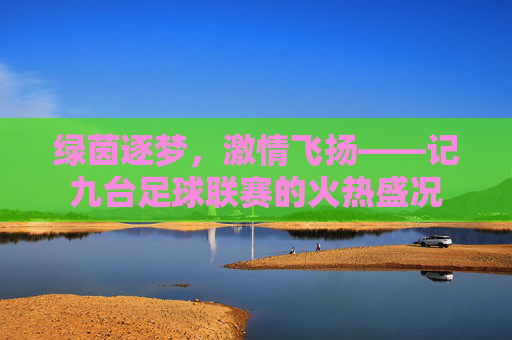 绿茵逐梦,激情飞扬——记九台足球联赛的火热盛况