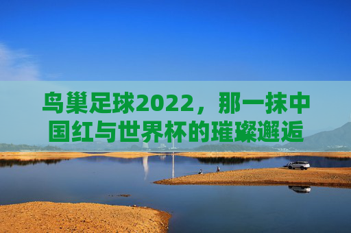 鸟巢足球2022,那一抹中国红与世界杯的璀璨邂逅