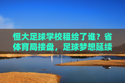 恒大足球学校租给了谁?省体育局接盘,足球梦想延续