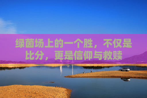 绿茵场上的一个胜,不仅是比分,更是信仰与救赎