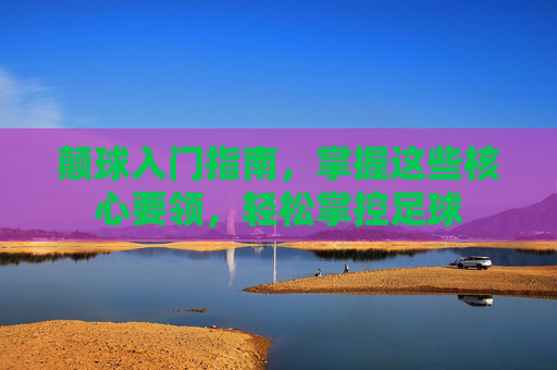 颠球入门指南,掌握这些核心要领,轻松掌控足球