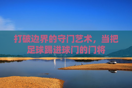 打破边界的守门艺术,当把足球踢进球门的门将