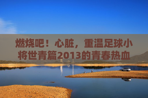 燃烧吧!心脏,重温足球小将世青篇2013的青春热血