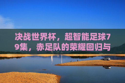 决战世界杯,超智能足球79集,赤足队的荣耀回归与新征程