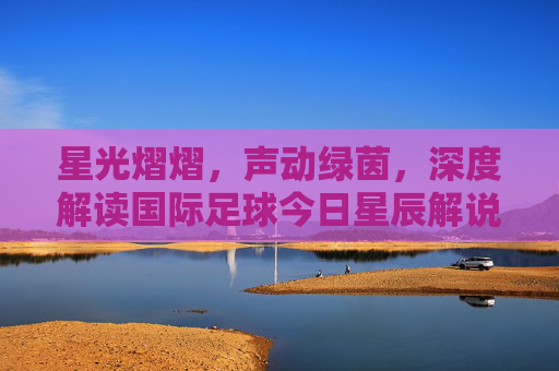 星光熠熠，声动绿茵，深度解读国际足球今日星辰解说