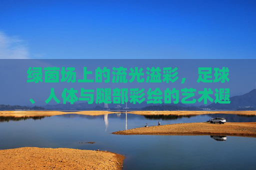 绿茵场上的流光溢彩,足球、人体与腿部彩绘的艺术遐想