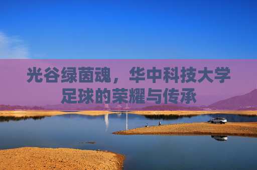 光谷绿茵魂,华中科技大学足球的荣耀与传承