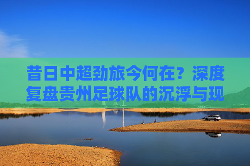昔日中超劲旅今何在?深度复盘贵州足球队的沉浮与现状