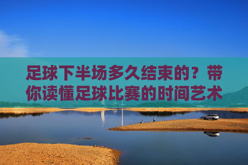 足球下半场多久结束的?带你读懂足球比赛的时间艺术