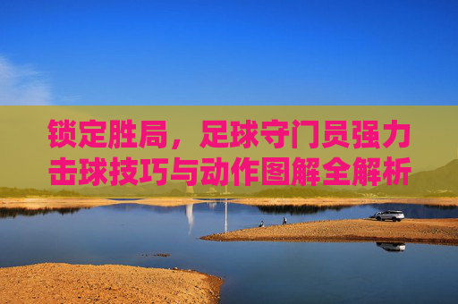 锁定胜局,足球守门员强力击球技巧与动作图解全解析