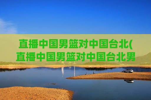 直播中国男篮对中国台北(直播中国男篮对中国台北男篮比赛)