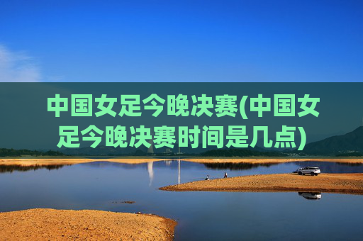 中国女足今晚决赛(中国女足今晚决赛时间是几点)