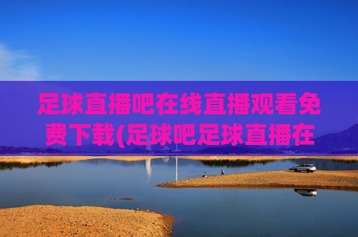 足球直播吧在线直播观看免费下载(足球吧足球直播在线直播观看免费)