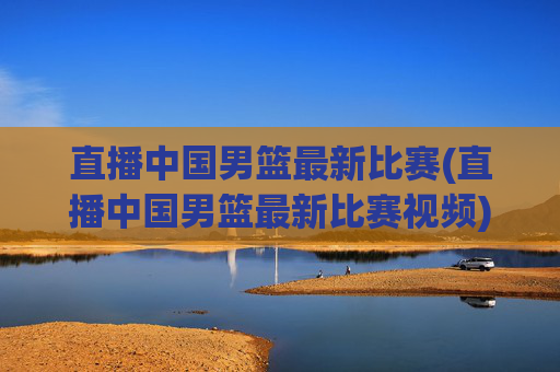 直播中国男篮最新比赛(直播中国男篮最新比赛视频)