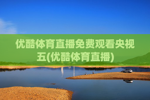 优酷体育直播免费观看央视五(优酷体育直播)