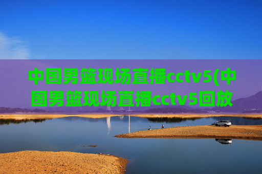 中国男篮现场直播cctv5(中国男篮现场直播cctv5回放)