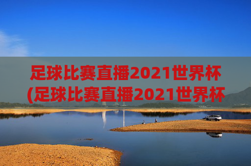 足球比赛直播2021世界杯(足球比赛直播2021世界杯回放)