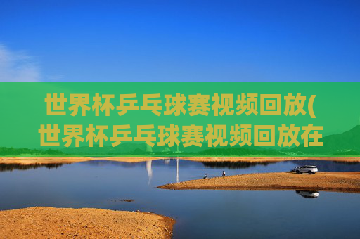 世界杯乒乓球赛视频回放(世界杯乒乓球赛视频回放在哪看)