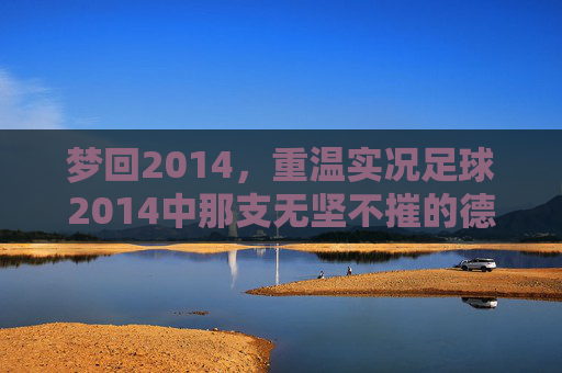 梦回2014,重温实况足球2014中那支无坚不摧的德意志战车