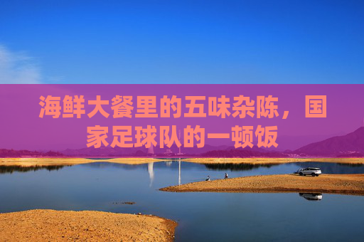 海鲜大餐里的五味杂陈，国家足球队的一顿饭