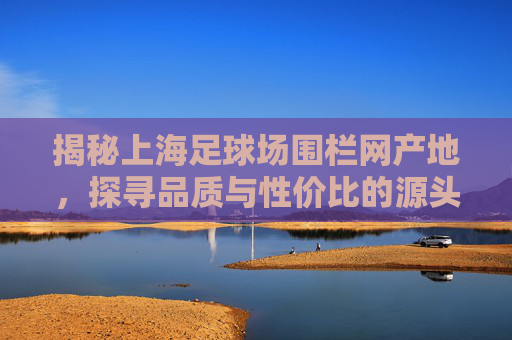 揭秘上海足球场围栏网产地,探寻品质与性价比的源头