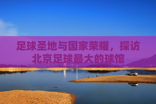 足球圣地与国家荣耀,探访北京足球最大的球馆