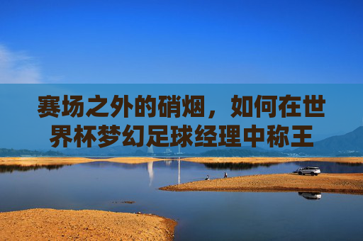 赛场之外的硝烟,如何在世界杯梦幻足球经理中称王
